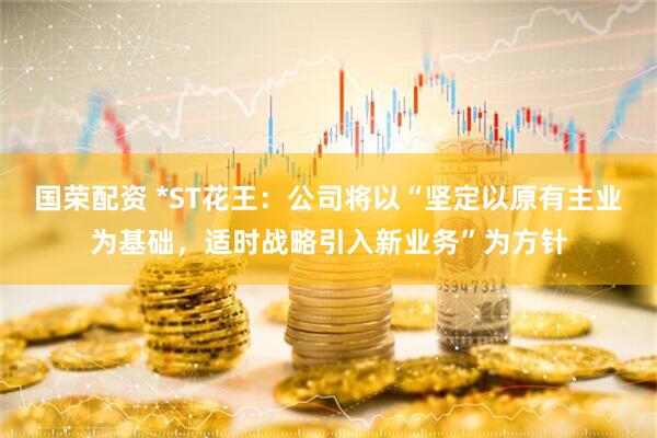 国荣配资 *ST花王：公司将以“坚定以原有主业为基础，适时战略引入新业务”为方针