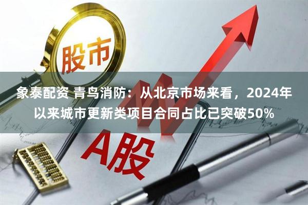 象泰配资 青鸟消防：从北京市场来看，2024年以来城市更新类项目合同占比已突破50%