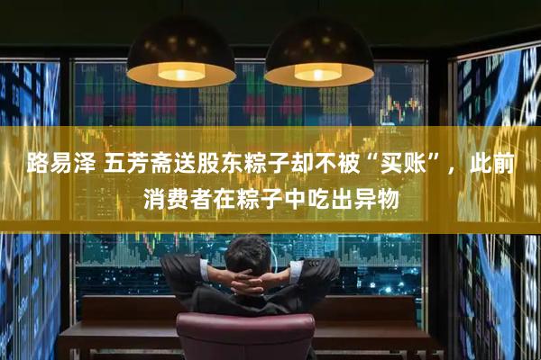 路易泽 五芳斋送股东粽子却不被“买账”，此前消费者在粽子中吃出异物
