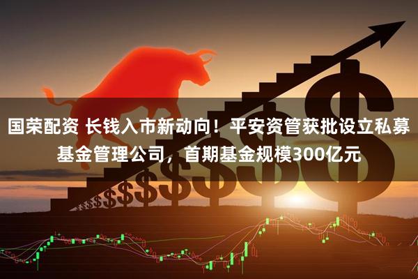 国荣配资 长钱入市新动向！平安资管获批设立私募基金管理公司，首期基金规模300亿元