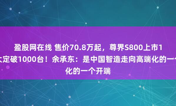 盈股网在线 售价70.8万起，尊界S800上市1小时大定破1000台！余承东：是中国智造走向高端化的一个开端