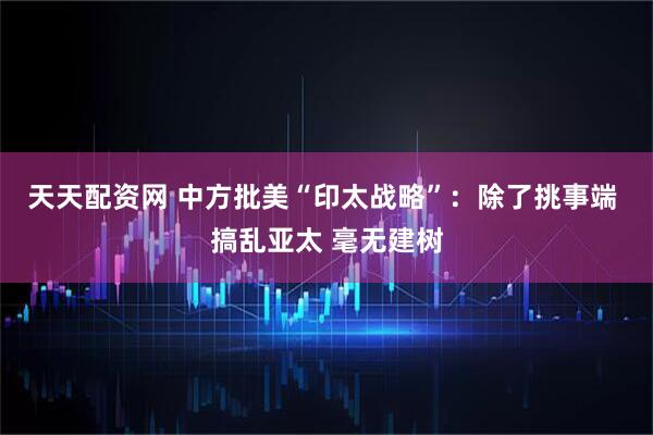 天天配资网 中方批美“印太战略”：除了挑事端 搞乱亚太 毫无建树