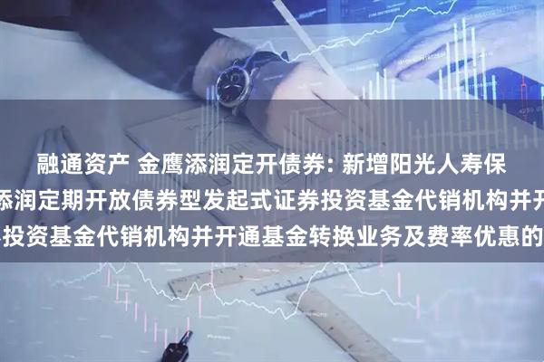 融通资产 金鹰添润定开债券: 新增阳光人寿保险股份有限公司为金鹰添润定期开放债券型发起式证券投资基金代销机构并开通基金转换业务及费率优惠的公告