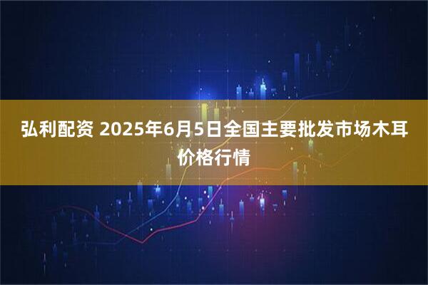 弘利配资 2025年6月5日全国主要批发市场木耳价格行情