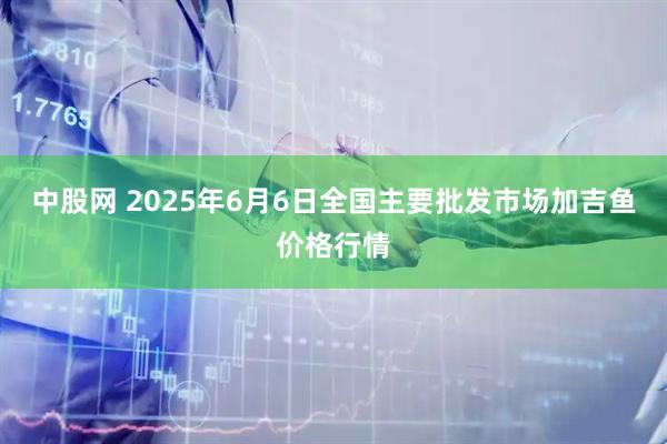 中股网 2025年6月6日全国主要批发市场加吉鱼价格行情