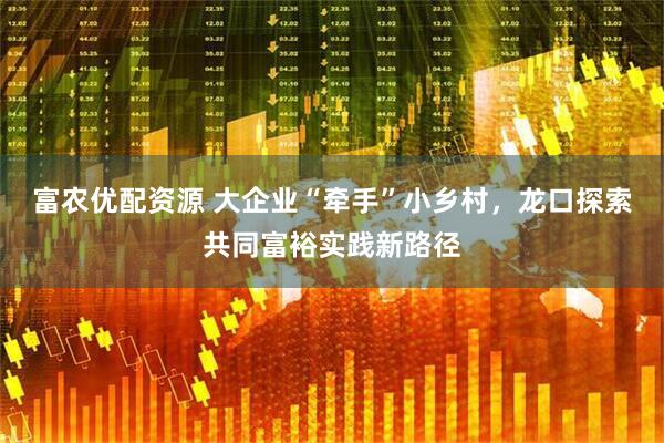 富农优配资源 大企业“牵手”小乡村，龙口探索共同富裕实践新路径