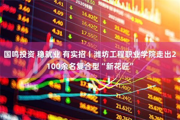 国鸣投资 稳就业 有实招丨潍坊工程职业学院走出2100余名复合型“新花匠”