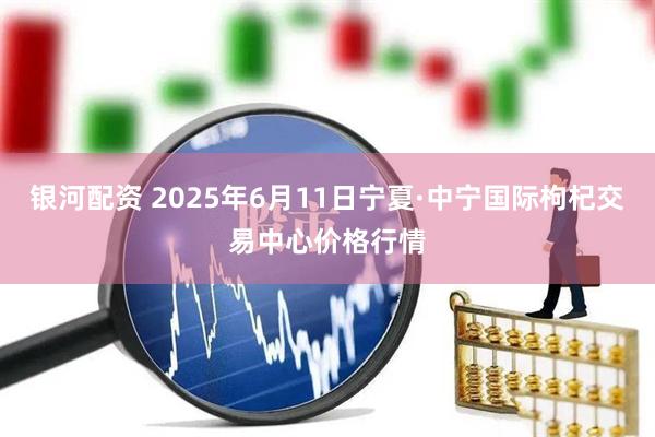 银河配资 2025年6月11日宁夏·中宁国际枸杞交易中心价格行情