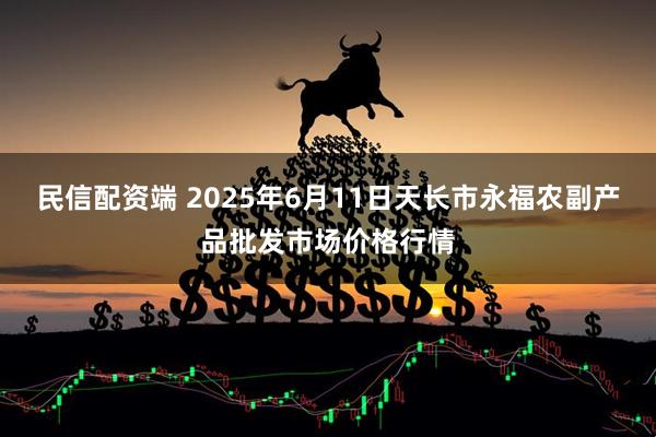 民信配资端 2025年6月11日天长市永福农副产品批发市场价格行情