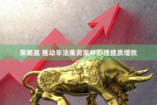 策略赢 推动非法集资案件办理提质增效