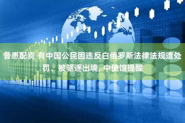 普患配资 有中国公民因违反白俄罗斯法律法规遭处罚、被驱逐出境, 中使馆提醒