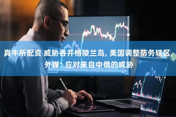 真牛所配资 威胁吞并格陵兰岛, 美国调整防务辖区, 外媒: 应对来自中俄的威胁
