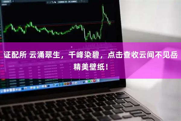 证配所 云涌翠生，千峰染碧，点击查收云间不见岳精美壁纸！