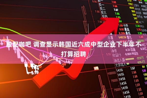 股配咖吧 调查显示韩国近六成中型企业下半年不打算招聘