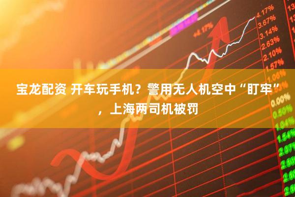 宝龙配资 开车玩手机？警用无人机空中“盯牢”，上海两司机被罚