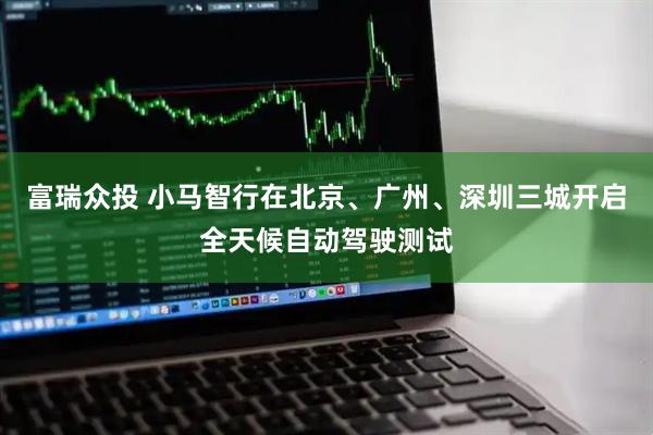 富瑞众投 小马智行在北京、广州、深圳三城开启全天候自动驾驶测试