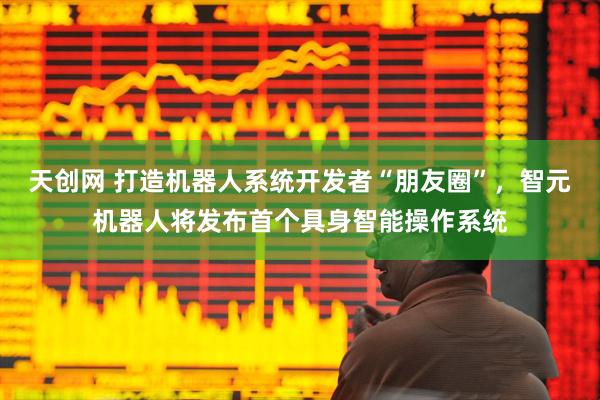 天创网 打造机器人系统开发者“朋友圈”，智元机器人将发布首个具身智能操作系统