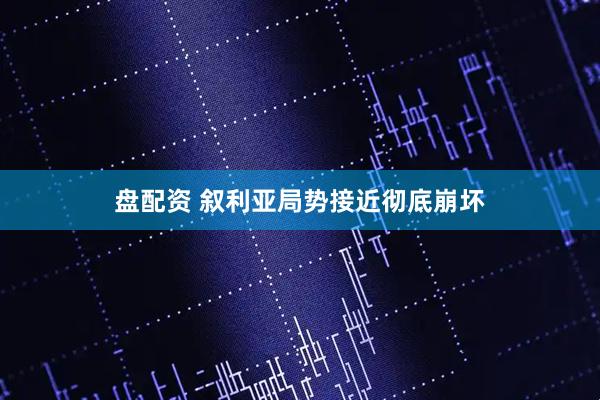 盘配资 叙利亚局势接近彻底崩坏