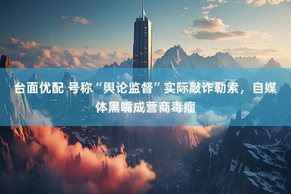台面优配 号称“舆论监督”实际敲诈勒索，自媒体黑嘴成营商毒瘤