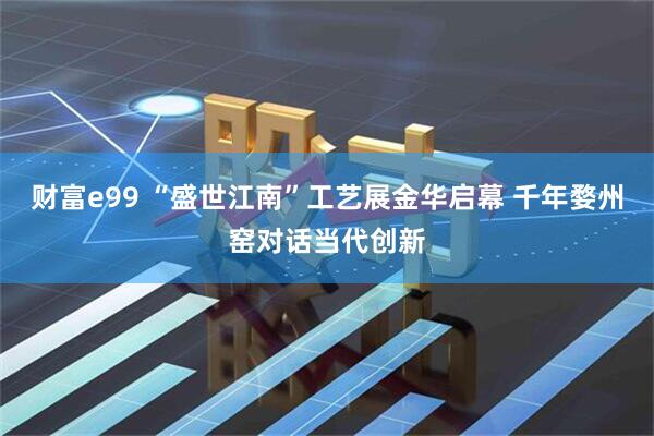 财富e99 “盛世江南”工艺展金华启幕 千年婺州窑对话当代创新