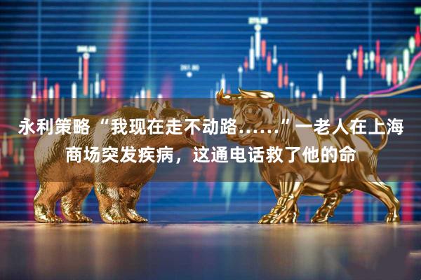 永利策略 “我现在走不动路……”一老人在上海商场突发疾病，这通电话救了他的命