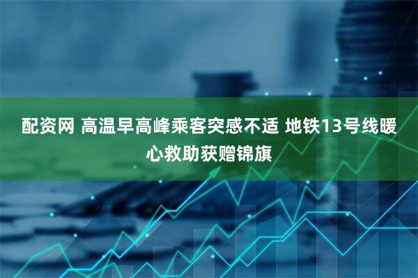 配资网 高温早高峰乘客突感不适 地铁13号线暖心救助获赠锦旗
