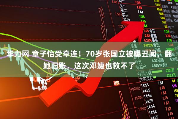 华力网 章子怡受牵连！70岁张国立被曝丑闻，翻她旧账，这次邓婕也救不了