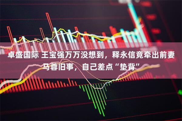 卓盛国际 王宝强万万没想到，释永信竟牵出前妻马蓉旧事，自己差点“垫背”