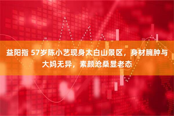 益阳指 57岁陈小艺现身太白山景区，身材臃肿与大妈无异，素颜沧桑显老态
