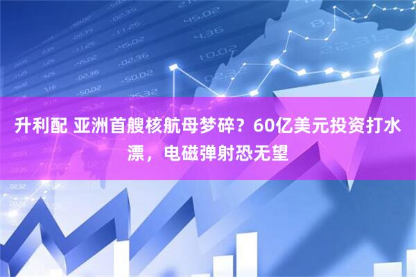升利配 亚洲首艘核航母梦碎？60亿美元投资打水漂，电磁弹射恐无望
