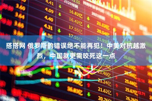 搭搭网 俄罗斯的错误绝不能再犯！中美对抗越激烈，中国就更需咬死这一点