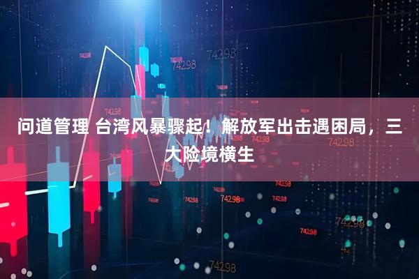 问道管理 台湾风暴骤起！解放军出击遇困局，三大险境横生