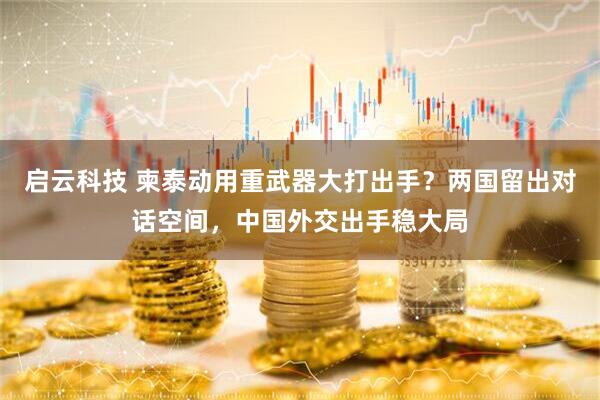 启云科技 柬泰动用重武器大打出手？两国留出对话空间，中国外交出手稳大局