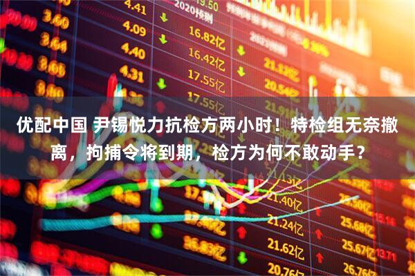 优配中国 尹锡悦力抗检方两小时！特检组无奈撤离，拘捕令将到期，检方为何不敢动手？