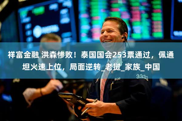 祥富金融 洪森惨败！泰国国会253票通过，佩通坦火速上位，局面逆转_老挝_家族_中国