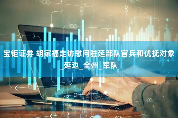 宝钜证券 胡家福走访慰问驻延部队官兵和优抚对象_延边_全州_军队