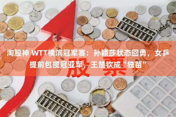淘股神 WTT横滨冠军赛：孙颖莎状态回勇，女乒提前包揽冠亚军，王楚钦成“独苗”