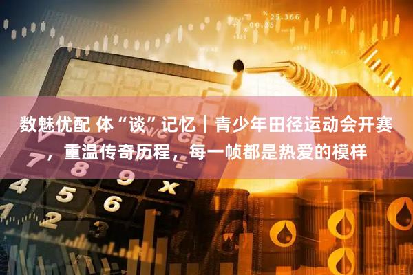 数魅优配 体“谈”记忆｜青少年田径运动会开赛，重温传奇历程，每一帧都是热爱的模样