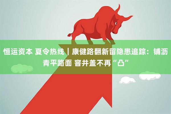 恒运资本 夏令热线｜康健路翻新留隐患追踪：铺沥青平路面 窨井盖不再“凸”