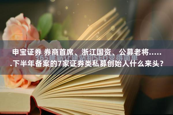 申宝证券 券商首席、浙江国资、公募老将......下半年备案的7家证券类私募创始人什么来头？