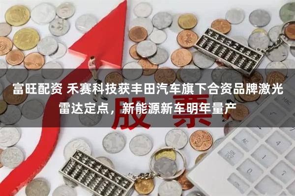 富旺配资 禾赛科技获丰田汽车旗下合资品牌激光雷达定点，新能源新车明年量产