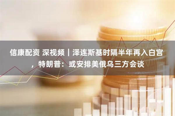 信康配资 深视频｜泽连斯基时隔半年再入白宫 ，特朗普：或安排美俄乌三方会谈