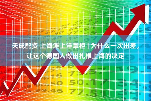 天成配资 上海滩上洋掌柜 | 为什么一次出差，让这个德国人做出扎根上海的决定