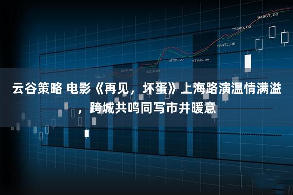 云谷策略 电影《再见，坏蛋》上海路演温情满溢，跨城共鸣同写市井暖意