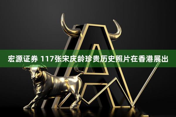 宏源证券 117张宋庆龄珍贵历史照片在香港展出