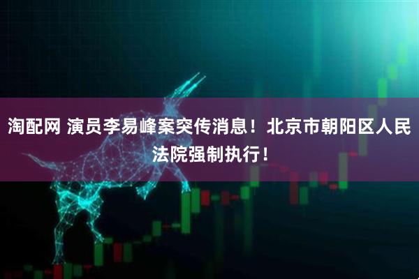 淘配网 演员李易峰案突传消息！北京市朝阳区人民法院强制执行！