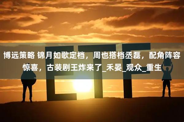 博远策略 锦月如歌定档，周也搭档丞磊，配角阵容惊喜，古装剧王炸来了_禾晏_观众_重生