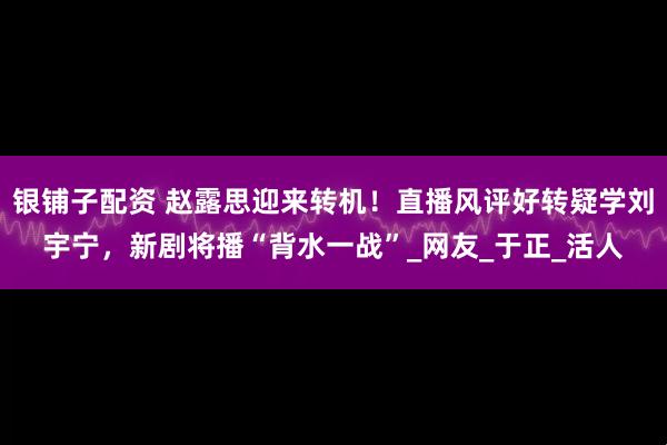 银铺子配资 赵露思迎来转机！直播风评好转疑学刘宇宁，新剧将播“背水一战”_网友_于正_活人