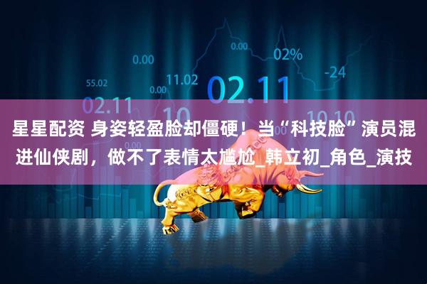 星星配资 身姿轻盈脸却僵硬！当“科技脸”演员混进仙侠剧，做不了表情太尴尬_韩立初_角色_演技