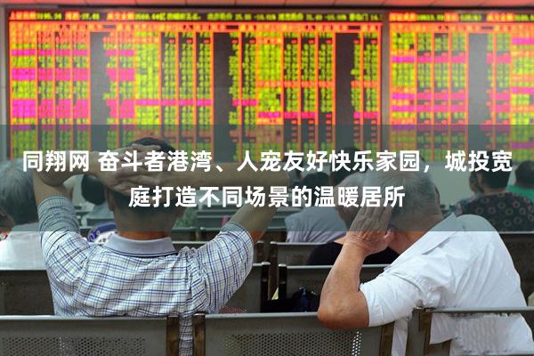 同翔网 奋斗者港湾、人宠友好快乐家园，城投宽庭打造不同场景的温暖居所